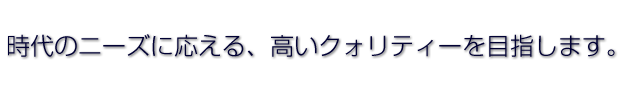 時代のニーズに応える、高いクォリティーを目指します。