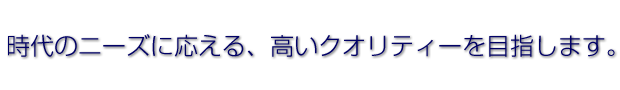 時代のニーズに応える、高いクオリティーを目指します。